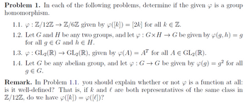 Problem 1. In each of the following problems, determine if the given is a group
homomorphism.
1.1.4: Z/12Z → Z/6Z given by ([k]) = [2k] for all k Є Z.
1.2. Let G and H be any two groups,
for all gЄ G and hЄ H.
and let : Gx H → G be given by (g, h) = g
1.3. & : GL2(R) → GL2 (R), given by (A) = AT for all A = GL2(R).
1.4. Let G be any abelian group, and let : G → G be given by (g) = g² for all
g Є G.
Remark. In Problem 1.1. you should explain whether or not is a function at all:
is it well-defined? That is, if k and are both representatives of the same class in
Z/12Z, do we have ([k]) = ([l])?