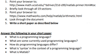 1. Point your browser to;
http://www.math.ucsd.edu/~bdriver/21d-s99/matlab-primer.html#toc
2. Briefly look through all 19 sections
3. Point your browser to:
https://www.mathworks.com/help/matlab/arithmetic.html
4. Look through the document
5. Write a short paper as described below
Answer the following in your short paper
• What is a programming language?
• What are some currently used programming languages?
How do programming languages differ?
• What is 'syntax' in the context of a programming language?
What is Matlab?
