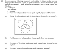 In a survey among 100 college students, it was found that 56 of them speak at least one
language. 35 of them speak English, 15 speak Japanese and 30 speak Mandarin. 9 speak
English and Japanese, 7 speak Mandarin and Japanese, and 12 speak English and
Q2.
Mandarin.
Let E = English
M= Mandarin
J = Japanese
x= Number of college students who can speak English, Japanese and Mandarin.
а)
Display the information above in the Venn diagram shown below in terms of x.
U
E
M
J
b)
Find the number of college students who can speak all the three languages.
c)
How many of the college students can speak Mandarin and Japanese but not
English?
d)
How many of the college students can speak exactly one language?
