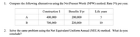 1. Compare the following alternatives using the Net Present Worth (NPW) method. Rate 5% per year.
Construction $
Benefits $/yr
Life years
A
400,000
200,000
5
700,000
220,000
10
2.
Solve the same problem using the Net Equivalent Uniform Annual (NEUA) method. What do you
conclude?
