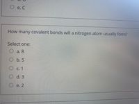 e. C
How many covalent bonds will a nitrogen atom usually form?
Select one:
O a. 8
O b. 5
С. 1
O d. 3
O e. 2
O O O O
