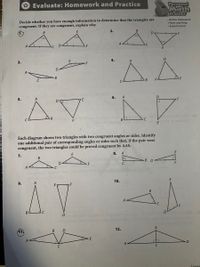 * Evaluate: Homework and Practice
Personal
Trainer
Decide whether you have enough information to determine that the triangles are
congruent. If they are congruent, explain why.
· Online Homework
- Hints and Help
· Extra Practice
2.
4.
3.
F
B
6. A
AV
5.
E
E
Each diagram shows two triangles with two congruent angles or sides. Identify
one additional pair of corresponding angles or sides such that, if the pair were
congruent, the two triangles could be proved congruent by AAS.
8.
A
7.
B
В D
F
A
10.
AV
9.
F
B
A
C
B
D
12.
1
Lesson
