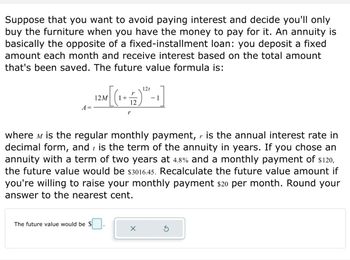 ### How to Avoid Paying Interest and Save for Big Purchases Using An Annuity

#### Concept Overview:
Suppose that you want to avoid paying interest and decide you'll only buy the furniture when you have the money to pay for it. An annuity is basically the opposite of a fixed-installment loan: you deposit a fixed amount each month and receive interest based on the total amount that's been saved.

#### Future Value Formula:
The future value formula for an annuity is:

\[ A = \frac{12M \left[ \left(1 + \frac{r}{12} \right)^{12t} - 1 \right]}{r} \]

where: 
- \( M \) is the regular monthly payment,
- \( r \) is the annual interest rate in decimal form,
- \( t \) is the term of the annuity in years.

#### Example Calculation:
If you chose an annuity with a term of two years at 4.8% and a monthly payment of $120, the future value would be $3,016.45.

#### Activity:
Recalculate the future value amount if you're willing to raise your monthly payment by $20 per month. Round your answer to the nearest cent.

The formula to input your calculated future value is shown in the provided interface below.

**Input Interface:**
- A box labeled "The future value would be $_____" for entering your calculated amount.

Use this information to plan your savings effectively and avoid unnecessary interest payments.