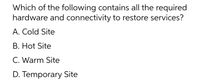 Which of the following contains all the required
hardware and connectivity to restore services?
A. Cold Site
B. Hot Site
C. Warm Site
D. Temporary Site
