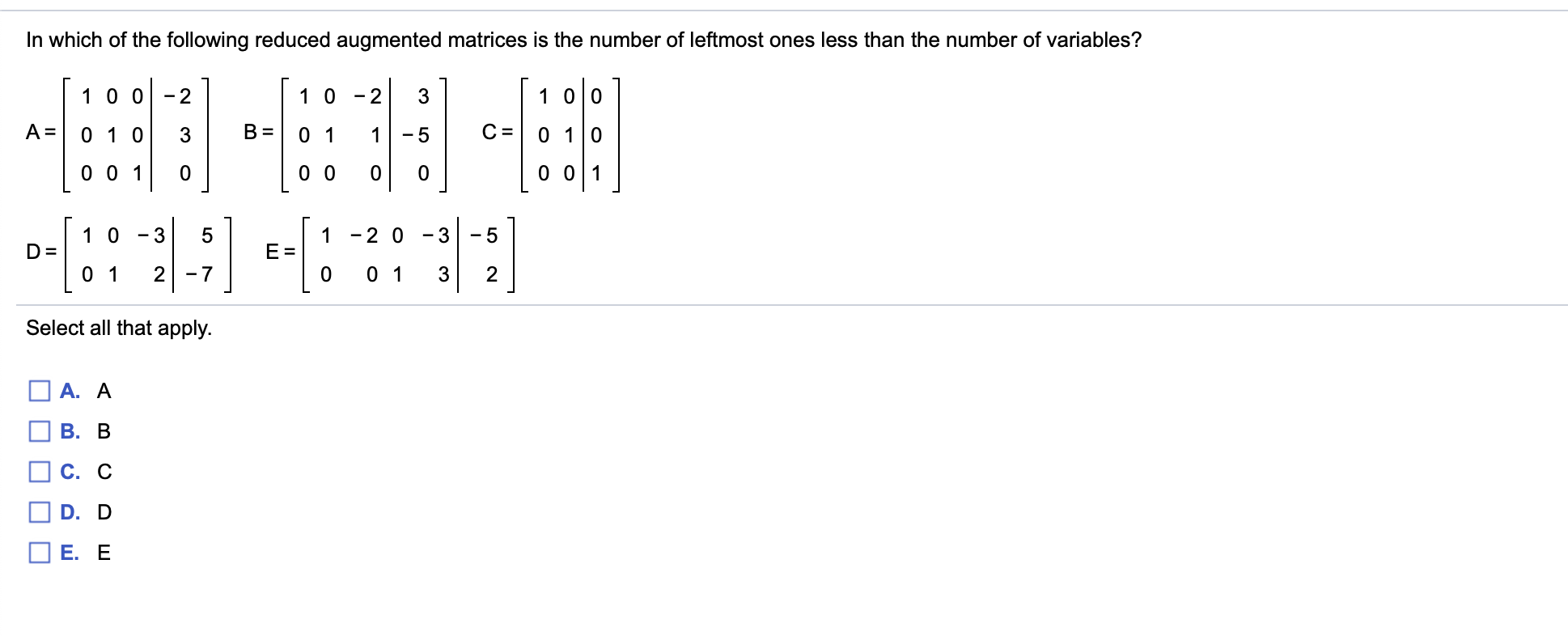 In which of the following reduced augmented matrices is the number of leftmost ones less than the number of variables?
1 0 0
1 0 0
2
1 0
2
3
-
A =
В
0 1
С
0 1 0
0 1 0
3
1
- 5
0 0 1
0 0
0 01
0
1 0
1
-2 0
-3
- 5
D =
E
0 1
0 1
2
7
0
3
2
Select all that apply.
A. A
В. В
С. С
D. D
Е. Е
