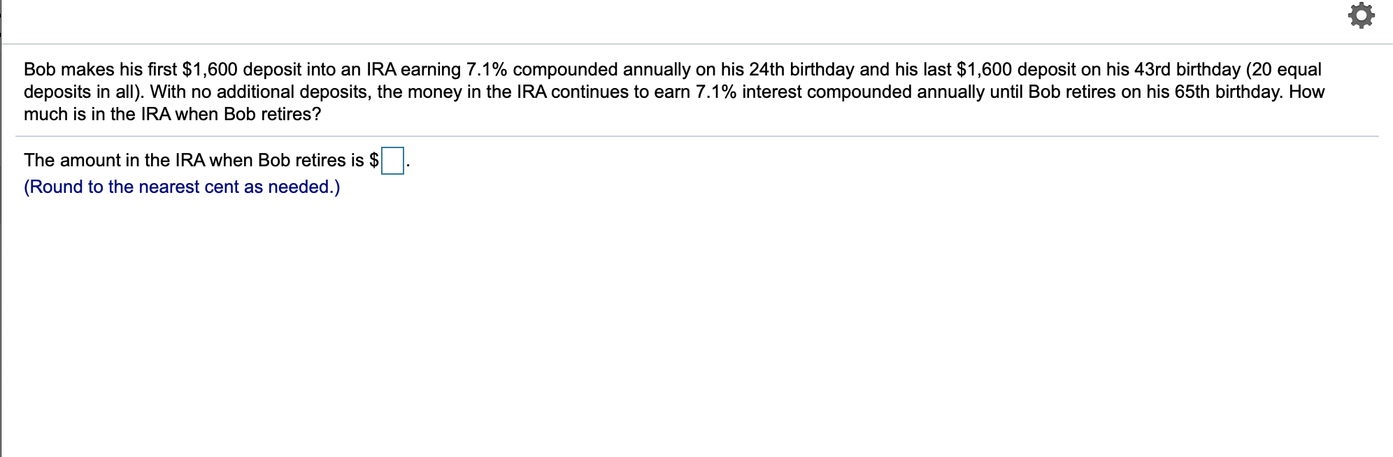 Bob makes his first $1,600 deposit into an IRA earning 7.1% compounded annually on his 24th birthday and his last $1,600 deposit on his 43rd birthday (20 equal
deposits in all). With no additional deposits, the money in the IRA continues to earn 7.1% interest compounded annually until Bob retires on his 65th birthday. How
much is in the IRA when Bob retires?
The amount in the IRA when Bob retiress is $
(Round to the nearest cent as needed.)
