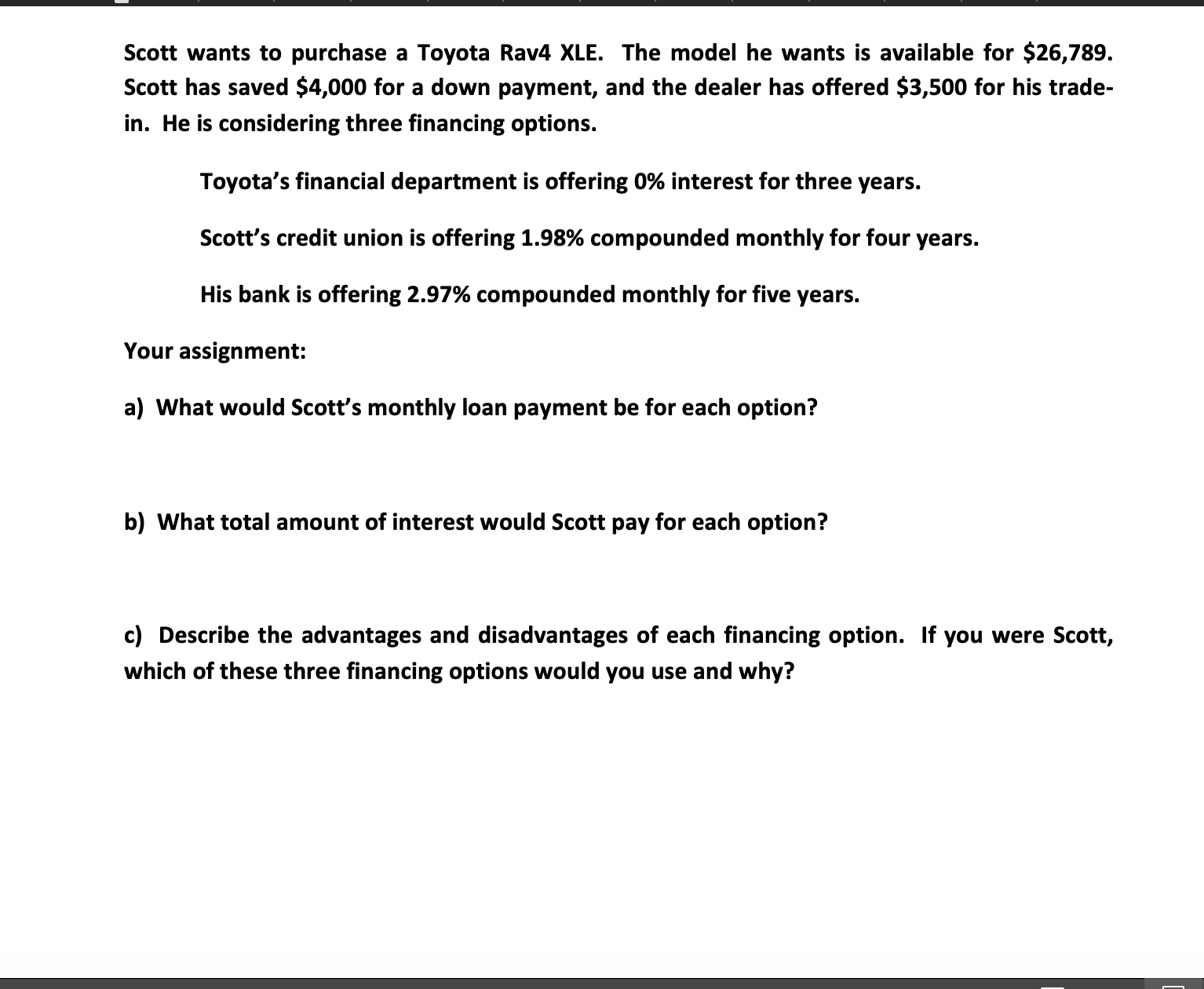 Scott wants to purchase a Toyota Rav4 XLE. The model he wants is available for $26,789.
Scott has saved $4,000 for a down payment, and the dealer has offered $3,500 for his trade-
in. He is considering three financing options.
Toyota's financial department is offering 0% interest for three years.
Scott's credit union is offering 1.98% compounded monthly for four years.
His bank is offering 2.97% compounded monthly for five years.
Your assignment:
a) What would Scott's monthly loan payment be for each option?
b) What total amount of interest would Scott pay for each option?
c) Describe the advantages and disadvantages of each financing option. If you were Scott,
which of these three financing options would you use and why?
