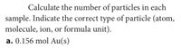 Calculate the number of particles in each
sample. Indicate the correct type of particle (atom,
molecule, ion, or formula unit).
a. 0.156 mol Au(s)
