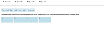 ### Binomial and Normal Distribution Matching Exercise

This exercise aims to match normal distribution probability statements with their corresponding binomial probability statements.

#### Binomial Probability Statements:
1. \( P(x > 114) \)
2. \( P(x < 114) \)
3. \( P(x \geq 114) \)
4. \( P(x \leq 114) \)

#### Normal Distribution Probability Statements:
- \( P(x < 113.5) \)
- \( P(x > 113.5) \)
- \( P(x < 114.5) \)
- \( P(x > 114.5) \)

Drag each normal distribution probability statement given above to the number of the corresponding binomial probability statement listed below.

#### Corresponding Binomial Probability Statements:
5. 
6. 
7. 
8. 

To complete this exercise, consider the nature of the numeric boundaries and inequality directions in each probability statement. Matching each correctly will solidify your understanding of how normal distribution approximations correspond to binomial distribution probabilities.