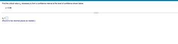 **Calculating Critical Value for Confidence Interval**

To calculate the critical value \( z_c \) necessary to form a confidence interval at the specified level of confidence, follow the steps outlined below.

---

**Problem Statement:**

Find the critical value \( z_c \) necessary to form a confidence interval at the level of confidence shown below:
- \( c = 0.96 \)

**Calculation:**

\( z_c = \underline{\hspace{3cm}} \)

*Note: Please round your answer to two decimal places if necessary.*

---

**Explanation:**

The critical value \( z_c \) can be found using the standard normal distribution table or a statistical calculator that provides the critical z-value for a given confidence level. The confidence level \( c \) denotes the probability that the true parameter lies within the confidence interval. For this problem, \( c = 0.96 \), which means we want to find the z-value where the area under the standard normal curve is 0.96.

Use the z-table to find the z-score corresponding to an area of \( \frac{1 + c}{2} \), which would be \( \frac{1 + 0.96}{2} = 0.98 \). Once you locate 0.98 in the z-table, the z-value corresponding to that area is the critical value \( z_c \).