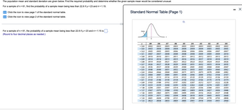 The population mean and standard deviation are given below. Find the required probability and determine whether the given sample mean would be considered unusual.
For a sample of n = 61, find the probability of a sample mean being less than 22.6 if µ = 23 and o = 1.15.
Click the icon to view page 1 of the standard normal table.
Click the icon to view page 2 of the standard normal table.
For a sample of n = 61, the probability of a sample mean being less than 22.6 if µ = 23 and o=1.15 is
(Round to four decimal places as needed.)
Standard Normal Table (Page 1)
Area
Z
Z
.05
.00
-3.4
-3.3
-3.2
-3.1
-3.0
-2.9
-2.8
.09
.08
.07
.06
.04
.03
.02
.01
.0002 .0003 .0003 .0003 .0003 0003 .0003 .0003 .0003 .0003
.0003 .0004 .0004 .0004 .0004 0004 .0004 .0005 .0005 .0005
.0005 .0005 .0005 .0006 .0006 0006 .0006 .0006 .0007 .0007
.0007 .0007 .0008 .0008 .0008 .0008 .0009 .0009 .0009 .0010
.0010 .0010 .0011 .0011 .0011 0012 .0012 .0013 .0013 .0013
.0014 .0014 .0015 .0015 .0016 .0016 .0017 .0018 .0018 .0019
.0019 .0020
.0021 .0021 .0022
0023 .0023 .0024 .0025 .0026
-2.7 .0026 .0027 .0028 .0029 .0030 0031 .0032 .0033 .0034 .0035
-2.6 .0036 .0037 .0038 .0039 .0040 0041 .0043 .0044 .0045 .0047
-2.5 .0048 .0049 .0051 .0052 .0054 0055 .0057 .0059 .0060 .0062
-2.4
.0064 .0066 .0068 .0069 .0071 .0073 .0075 .0078 .0080 .0082
-2.3 .0084 .0087 .0089 .0091 .0094 0096 .0099
0102 .0104 0107
-2.2 .0110 .0113 .0116 .0119 0122 0125 .0129 0132 .0136 0139
-2.1 .0143 .0146 .0150 .0154 .0158 .0162 .0166 0170 .0174 0179
-2.0 .0183 .0188 .0192 .0197
.0202 0207 .0212 .0217 .0222 0228
-1.9 0233 .0239 .0244 .0250 .0256 0262 .0268 .0274 .0281 .0287
-1.8 .0294 0301 .0307 .0314 0322 0329 .0336 .0344 .0351 0359
-1.7 .0367 .0375 0384 .0392 .0401 0409 .0418
0427
.0436
-1.6 .0455 0465 .0475 .0485 .0495 0505 .0516 .0526 .0537
<<-1.5 .0559 .0571 .0582 .0594 .0606 0618 .0630 .0643 .0655
-1.4 .0681 .0694 0708 .0721
.0735 0749 .0764 .0778 .0793
-1.3 .0823 .0838 0853 .0869 0885 0901 .0918 0934 .0951
.0446
.0548
0668
0808
0968
X