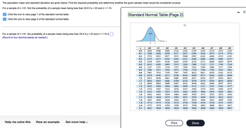 The population mean and standard deviation are given below. Find the required probability and determine whether the given sample mean would be considered unusual.
For a sample of n = 61, find the probability of a sample mean being less than 22.6 if µ = 23 and o = 1.15.
Click the icon to view page 1 of the standard normal table.
Click the icon to view page 2 of the standard normal table.
For a sample of n = 61, the probability of a sample mean being less than 22.6 if µ = 23 and o=1.15 is
(Round to four decimal places as needed.)
Help me solve this
View an example Get more help.
Standard Normal Table (Page 2)
Z
0.0
0.1
0.2
0.3
0.4
0.5
0.6
0.7
0.8
0.9
1.0
1.1
1.2
1.3
1.4
1.5
1.6
1.7
1.8
1.9
2.0
2.1
Area
0
Z
.03
.04
.00
.01
.02
.05
.06
.07
.08
.09
.5000 .5040 .5080 .5120 5160 .5199 .5239 .5279 .5319 .5359
.5398 .5438 5478 .5517 .5557 .5596 .5636 .5675 .5714 .5753
.5793 5832 .5871 .5910 .5948 5987 .6026 .6064 .6103 .6141
.6179 .6217 .6255 .6293 .6331 .6368 .6406 .6443 .6480 .6517
.6554 .6591 .6628 .6664 .6700 .6736 .6772 .6808 .6844 .6879
.6915 .6950 .6985 .7019 .7054 .7088
7123 .7157 .7190 7224
.7257 .7291 .7324 .7357 .7389 .7422 7454 .7486 .7517 .7549
.7580
.7611 .7642 .7673 .7704 7734
.7764 7794 .7823 7852
.7881 .7910 .7939 .7967 .7995 .8023 8051 .8078 .8106 8133
.8159 .8186 .8212 8238 .8264 .8289 .8315 .8340 .8365 8389
8413 .8438 .8461 .8485 8508
.8531 .8554 .8577 8599 8621
.8643 .8665 .8686 8708 .8729 .8749 .8770 .8790 .8810 .8830
.8849 8869 .8888 .8907 .8925
.8944
8962 .8980 .8997 .9015
.9032 .9049 .9066 .9082 .9099 9115 .9131 .9147 .9162 .9177
9192
.9207 .9222 .9236 .9251 .9265 .9279 .9292 .9306 .9319
.9332 .9345 9357 .9370 .9382 .9394 .9406 .9418 9429 .9441
.9452 .9463 .9474 .9484 .9495 .9505 .9515 .9525 .9535 .9545
.9554 .9564 9573 .9582 .9591 .9599 .9608 .9616 .9625 .9633
.9641 .9649 .9656 .9664 .9671 .9678 .9686 .9693 .9699 .9706
.9713 .9719 .9726 .9732 .9738 .9744 .9750 .9756 .9761 .9767
.9772 .9778 9783 9788 .9793 .9798 .9803 .9808 .9812
.9821 .9826 .9830 .9834 .9838 .9842 .9846 9850 .9854
.9817
.9857
Print
Done
X