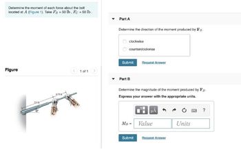 Determine the moment of each force about the bolt
located at A (Figure 1). Take FB = 50 lb. Fc = 50 lb.
Figure
1 of 1
0.75
Part A
Determine the direction of the moment produced by F
clockwise
counterclockwise
Request Answer
Part B
Determine the magnitude of the moment produced by Fg.
Express your answer with the appropriate units.
?
MB - Value
Units
Submit Request Answer
Submit