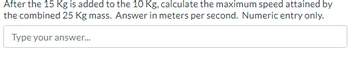 After the 15 Kg is added to the 10 Kg, calculate the maximum speed attained by
the combined 25 Kg mass. Answer in meters per second. Numeric entry only.
Type your answer...