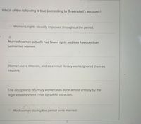 Which of the following is true (according to Greenblatt's account)?
Women's rights steadily improved throughout the period.
Married women actually had fewer rights and less freedom than
unmarried women.
Women were illiterate, and as a result literary works ignored them as
readers.
The disciplining of unruly women was done almost entirely by the
legal establishment
- not by social ostracism.
Most women during the period were married.
