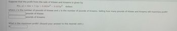 Suppose that the profit from the sale of Kisses and Kreams is given by
P(x, y) = 42x +7.2y-0.003x2 - 0.025y² dollars
where x is the number of pounds of Kisses and y is the number of pounds of Kreams. Selling how many pounds of Kisses and Kreams will maximize profit?
pounds of Kisses
pounds of Kreams
What is the maximum profit? (Round your answer to the nearest cent.)
$