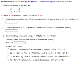 You may need to use the appropriate appendix table or technology to answer this question.
Consider the following hypothesis test:
Ho: P = 0.5
H₂: P = 0.5
A sample of 600 provided a sample proportion of 0.59.
(a) Determine the standard error of the proportion. (Round your answer to five decimal places.)
(b) Compute the value of the test statistic. (Round your answer to two decimal places.)
=
(c) Determine the p-value, and using a
0.05, test the hypotheses.
Find the p-value. (Round your answer to four decimal places.)
p-value
State your conclusion.
Reject Ho. There is insufficient evidence to conclude p differs from 0.5.
Do not reject Ho. There is sufficient evidence to conclude p differs from 0.5.
Do not reject Ho. There is insufficient evidence to conclude p differs from 0.5.
Reject Ho. There is sufficient evidence to conclude p differs from 0.5.