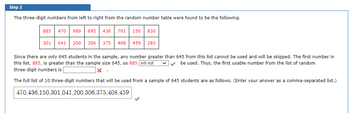 Step 2
The three-digit numbers from left to right from the random number table were found to be the following.
885
470 989 695 436 791 150 830
301 041 200 306
375 408 459 283
Since there are only 645 students in the sample, any number greater than 645 from this list cannot be used and will be skipped. The first number in
this list, 885, is greater than the sample size 645, so 885 will not
be used. Thus, the first usable number from the list of random
three-digit numbers is
x.
The full list of 10 three-digit numbers that will be used from a sample of 645 students are as follows. (Enter your answer as a comma-separated list.)
470,436,150,301,041,200,306,375,408,459