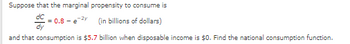 Suppose that the marginal propensity to consume is
dc
= 0.8-e-2y (in billions of dollars)
and that consumption is $5.7 billion when disposable income is $0. Find the national consumption function.