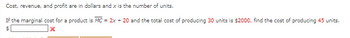 Cost, revenue, and profit are in dollars and x is the number of units.
If the marginal cost for a product is MC = 2x + 20 and the total cost of producing 30 units is $2000, find the cost of producing 45 units.
X
$