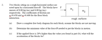 Two blocks sitting on a rough horizontal surface are
acted upon by a horizontal force F. The blocks have F
masses of 8.00 kg (m¡) and 6.00 kg (m2)
respectively. The coefficients of friction are
H-0.450 and =0.400 for the floor block
interaction.
2.
m1
m2
rough surfaces
(a)
Draw a complete free body diagram for each block; assume the blocks are not moving.
(b)
Determine the minimum value of the force F needed to put the blocks in motion.
(c)
If the applied force is 20% higher than the value you found in part (b), what will the
acceleration of the blocks be?
