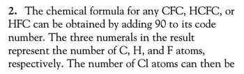 2. The chemical formula for any CFC, HCFC, or
HFC can be obtained by adding 90 to its code
number. The three numerals in the result
represent the number of C, H, and F atoms,
respectively. The number of Cl atoms can then be