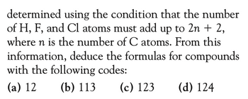 determined using the condition that the number
of H, F, and Cl atoms must add up to 2n + 2,
where n is the number of C atoms. From this
information, deduce the formulas for compounds
with the following codes:
(a) 12
(b) 113
(c) 123
(d) 124