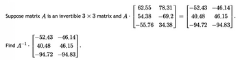 Suppose matrix A is an invertible 3 x 3 matrix and A.
-52.43 -46.14]
Find A-¹. 40.48 46.15
-94.72 -94.83]
78.31 [-52.43 -46.14]
-69.2 = 40.48 46.15
-94.72 -94.83]
62.55
54.38
-55.76 34.38