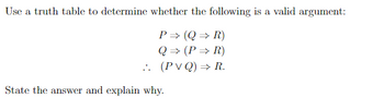 Use a truth table to determine whether the following is a valid argument:
P→ (QR)
Q⇒ (PR)
(PVQ) ⇒ R.
..
State the answer and explain why.