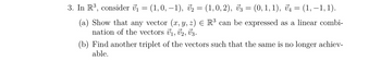 3. In R³, consider V₁ = (1, 0, −1), V₂ = (1,0, 2), V3 = (0,1,1), V₁ = (1, −1, 1).
(a) Show that any vector (x, y, z) = R³ can be expressed as a linear combi-
nation of the vectors U₁, V2, V3.
(b) Find another triplet of the vectors such that the same is no longer achiev-
able.