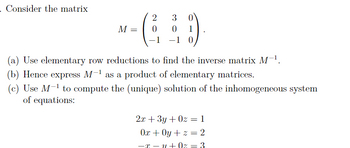 Consider the matrix
M =
2
3
0
0
-1 -1 0
(a) Use elementary row reductions to find the inverse matrix M-¹.
(b) Hence express M-¹ as a product of elementary matrices.
(c) Use M-¹ to compute the (unique) solution of the inhomogeneous system
of equations:
2x + 3y +0z = 1
0x + 0y + z = 2
-x=y+0z = 3