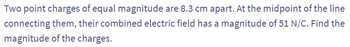 Two point charges of equal magnitude are 8.3 cm apart. At the midpoint of the line
connecting them, their combined electric field has a magnitude of 51 N/C. Find the
magnitude of the charges.