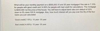 What will be your monthly payment on a $500,000.15 and 30 year mortgage if the rate is 7.15%
for people with good credit and 14.95% for people with bad credit for calculations. The mortgage
is $500,000 not the price of the house. You will have to adjust bank rate.com default of 20%
down to 0% down 500 K mortgage. Also, how much interest will you pay over the life of the four
loans you just calculated
Good credit(7.15%) - 15 year - 30 year
Bad credit (14.95%) - 15 year- 30 year