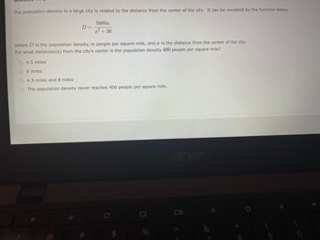 The population density in a large city is related to the distance from the center of the city. It can be modeled by the function below:
5000x
2
x + 36
where D is the population density, in people per square mile, and is the distance from the center of the city.
For what distances(s) from the city's center is the population density 400 people per square mile?
D=
O 4.5 miles
O
8 miles
4.5 miles and 8 miles
The population density never reaches 400 people per square mile.
71
71
#
C
$
%
acer
&
X
✔
0