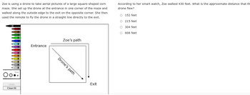 Zoe is using a drone to take aerial pictures of a large square-shaped corn
maze. She set up the drone at the entrance in one corner of the maze and
walked along the outside edge to the exit on the opposite corner. She then
used the remote to fly the drone in a straight line directly to the exit.
||
Undo
Clear All
Entrance
Drone's path
Zoe's path
Exit
According to her smart watch, Zoe walked 430 feet. What is the approximate distance that th
drone flew?
O 152 feet
O
215 feet
O
304 feet
O 608 feet