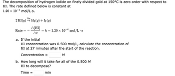 The decomposition of hydrogen iodide on finely divided gold at 150°C is zero order with respect to
HI. The rate defined below is constant at
1.20 x 10-4 mol/L.s.
Au
2 HI(g) → H₂(g) + 12 (9)
Rate
A[HI]
At
= k = 1.20 × 10-4 mol/L s
•
a. If the initial
HI concentration was 0.500 mol/L, calculate the concentration of
HI at 27 minutes after the start of the reaction.
Concentration =
M
b. How long will it take for all of the 0.500 M
HI to decompose?
Time =
min