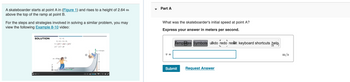 A skateboarder starts at point A in (Figure 1) and rises to a height of 2.64 m
above the top of the ramp at point B.
For the steps and strategies involved in solving a similar problem, you may
view the following Example 8-10 video:
SOLUTION
0+=+
O
65m/s
O
-4.1 m/s
Part A
What was the skateboarder's initial speed at point A?
Express your answer in meters per second.
V =
Templates Symbols undo redo reset keyboard shortcuts help
Submit
Request Answer
m/s