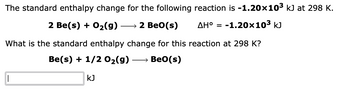 The standard enthalpy change for the following reaction is -1.20×10³ kJ at 298 K.
2 Be(s) + O₂(g)
→ 2 BeO(s)
AH° = -1.20x10³ kJ
What is the standard enthalpy change for this reaction at 298 K?
Be(s) + 1/2O₂(g) → Beo(s)
|
KJ