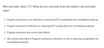 Risk and odds ratios 7/7: What do you conclude from the relative risk and odds
ratio?
Fragmin treatment is not effective in reducing DVT complication for immobilized patients.
Fragmin treatment is effective in reducing DVT complication for immobilized patients.
O Fragmin treatment has severe side effects.
We cannot determine if Fragmin treatment is effective or not in reducing complication for
immobilized patients.