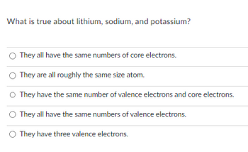 What is true about lithium, sodium, and potassium?
They all have the same numbers of core electrons.
They are all roughly the same size atom.
They have the same number of valence electrons and core electrons.
They all have the same numbers of valence electrons.
They have three valence electrons.