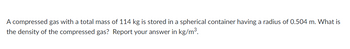 A compressed gas with a total mass of 114 kg is stored in a spherical container having a radius of 0.504 m. What is
the density of the compressed gas? Report your answer in kg/m³.