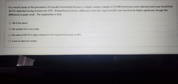 In a recent study of the prevalence of sexually transmitted diseases, a simple random sample of 35,000 Americans were selected and it was found that
20.1% reported having at least one STD. A hypothesis test for a difference from the expected 20% was found to be highly significant, though the
difference is quite small. The explanation is that
O All of the above
O the sample size is very large.
O the value of 20.1% is large compared to the hypothesized value of 20%.
O it was an aberrant sample.