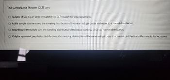 The Central Limit Theorem (CLT) says
O Samples of size 15 are large enough for the CLT to apply for any populations.
O As the sample size increases, the sampling distribution of the mean will get closer and closer to a normal distribution.
O Regardless of the sample size, the sampling distribution of the mean is always close to a normal distribution.
O Only for symmetric population distributions, the sampling distribution of the mean will get close to a normal distribution as the sample size increases.