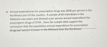 4) Annual expenditures for prescription drugs was $838 per person in the
Northeast part of the country. sample of 60 individuals in the
Midwest was taken and showed a per person annual expenditure for
prescription drugs of $745. Does the sample data support the
conclusion that the population annual expenditure for prescription
drugs per person is lower in the Midwest than the Northeast.