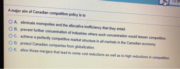 13 of
A major aim of Canadian competition policy is to
OA. eliminate monopolies and the allocative inefficiency that they entail.
OB. prevent further concentration of industries where such concentration would lessen competition.
OC. achieve a perfectly competitive market structure in all markets in the Canadian economy.
OD. protect Canadian companies from globalization.
OE. allow those mergers that lead to some cost reductions as well as to high reductions in competition.