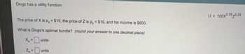 Diogo has a utility function:
The price of X is px = $10, the price of Z is p₂ = $10, and his income is $600.
What is Diogo's optimal bundle? (round your answer to one decimal place)
Xo =
Zo=
units
units
U = 100X0.75 0.25