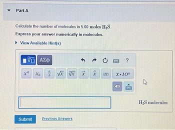 Part A
Calculate the number of molecules in 5.00 moles H₂S.
Express your answer numerically in molecules.
View Available Hint(s)
15. ΑΣΦ
xa
Submit
Xb
46
√x x x
Previous Answers
IXI
PASSE
?
X-10
1999
H₂S molecules