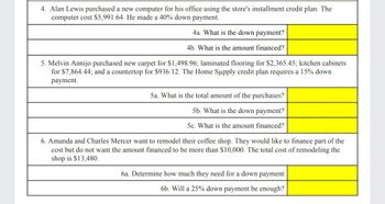 4. Alan Lewis purchased a new computer for his office using the store's installment credit plan. The
computer cost $5,991.64. He made a 40% down payment.
4a. What is the down payment?
4b. What is the amount financed?
5. Melvin Annijo purchased new carpet for $1,498.96; laminated flooring for $2,365.45; kitchen cabinets
for $7,864.44; and a countertop for $936.12. The Home Supply credit plan requires a 15% down
payment.
5a. What is the total amount of the purchases?
5b. What is the down payment?
5c. What is the amount financed?
6. Amanda and Charles Mercer want to remodel their coffee shop. They would like to finance part of the
cost but do not want the amount financed to be more than $10,000. The total cost of remodeling the
shop is $13,480.
6a. Determine how much they need for a down payment
6b. Will a 25% down payment be enough?