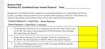 Business Math
Worksheet 8.2: Installment loans-Amount Financed Name
Background: An installment loan is repaid in several equal payments over a specified period of time.
Usually, you make a down payment to cover a portion of the cash price of the item. The amount you
finance is the portion of the cash price that you owe after making the down payment.
Amount Financed = Cash Price - Down Payment
Down Payment = Cash Price x Percent
1. Flora Quinton is buying a new air compressor for her auto repair shop. It sells
for $1,299. She makes a down payment of $199 and finances the remainder.
How much does she finance?
2. Beatriz Ruiz is buying new office furniture. It sells for a cash price of
$2,358.60. The down payment is $200.00. What is the amount financed
3. An office remodeling project costs $15,880. If you pay $3,680 towards the
project, how much do you finance?