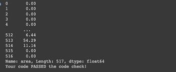 0
AWNHO
1
2
3
4
512
513
514
515
0.00
0.00
0.00
0.00
0.00
6.44
54.29
11.16
0.00
0.00
516
Name: area, Length: 517, dtype: float64
Your code PASSED the code check!